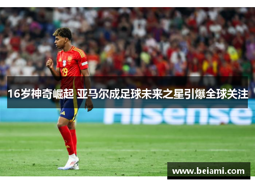 16岁神奇崛起 亚马尔成足球未来之星引爆全球关注