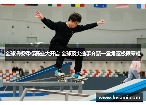 全球滑板锦标赛盛大开启 全球顶尖选手齐聚一堂角逐极限荣耀