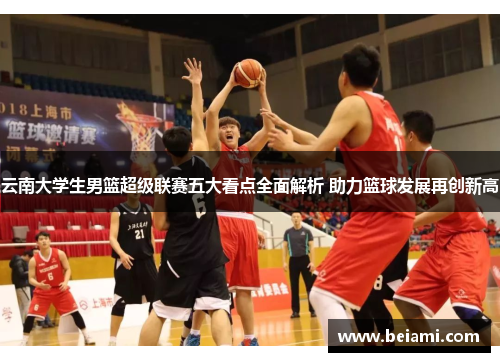 云南大学生男篮超级联赛五大看点全面解析 助力篮球发展再创新高