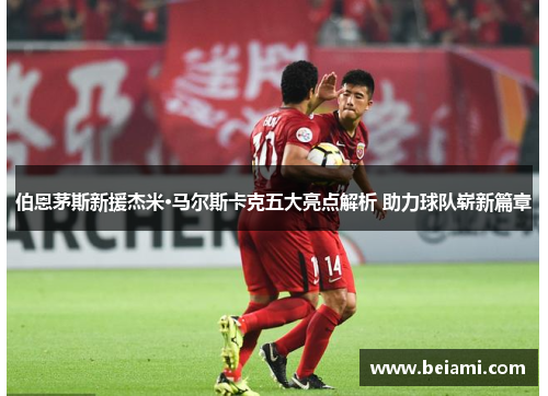 伯恩茅斯新援杰米·马尔斯卡克五大亮点解析 助力球队崭新篇章
