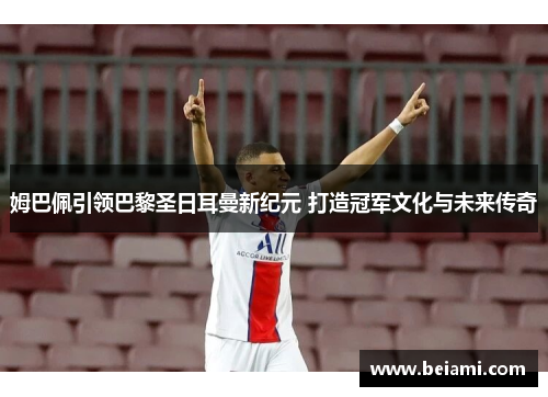 姆巴佩引领巴黎圣日耳曼新纪元 打造冠军文化与未来传奇