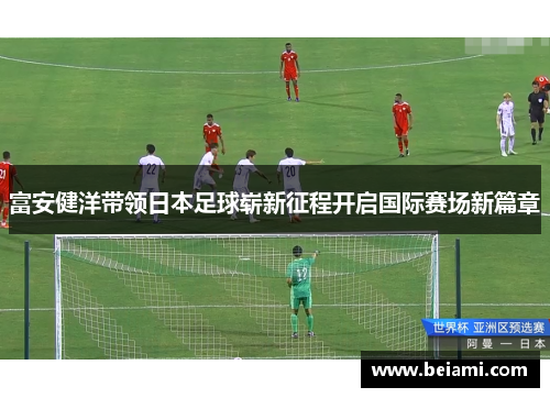 富安健洋带领日本足球崭新征程开启国际赛场新篇章