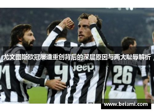 尤文图斯欧冠屡遭重创背后的深层原因与两大耻辱解析