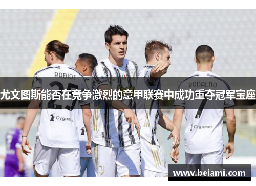 尤文图斯能否在竞争激烈的意甲联赛中成功重夺冠军宝座