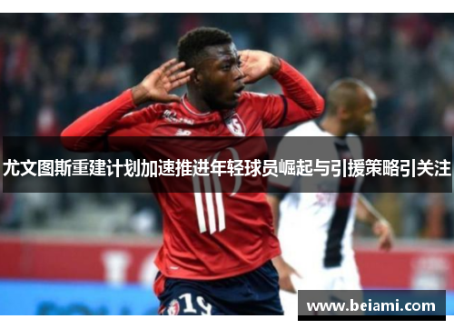 尤文图斯重建计划加速推进年轻球员崛起与引援策略引关注